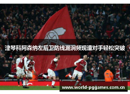 津琴科阿森纳左后卫防线漏洞频现遭对手轻松突破